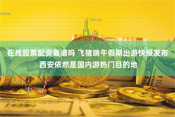 在线股票配资靠谱吗 飞猪端午假期出游快报发布 西安依然是国内游热门目的地