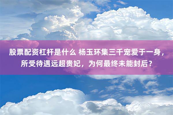 股票配资杠杆是什么 杨玉环集三千宠爱于一身，所受待遇远超贵妃，为何最终未能封后？