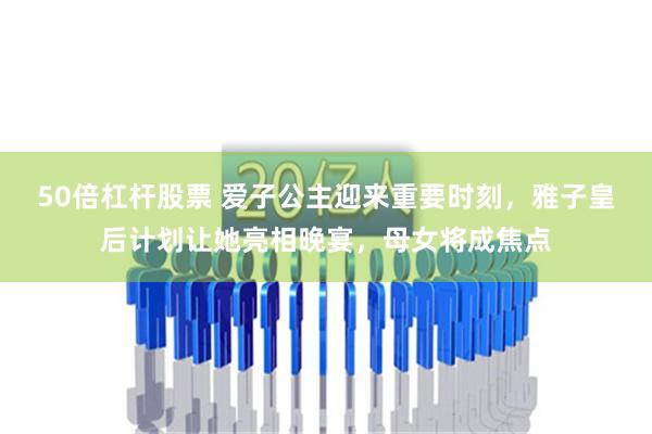 50倍杠杆股票 爱子公主迎来重要时刻，雅子皇后计划让她亮相晚宴，母女将成焦点