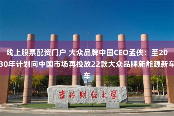 线上股票配资门户 大众品牌中国CEO孟侠：至2030年计划向中国市场再投放22款大众品牌新能源新车