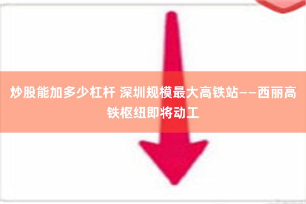 炒股能加多少杠杆 深圳规模最大高铁站——西丽高铁枢纽即将动工