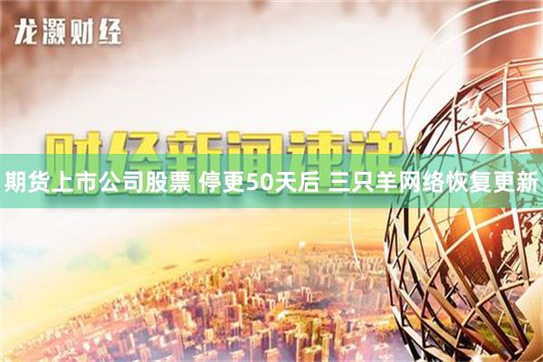 期货上市公司股票 停更50天后 三只羊网络恢复更新