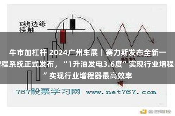 牛市加杠杆 2024广州车展｜赛力斯发布全新一代赛超级增程系统正式发布，“1升油发电3.6度”实现行业增程器最高效率