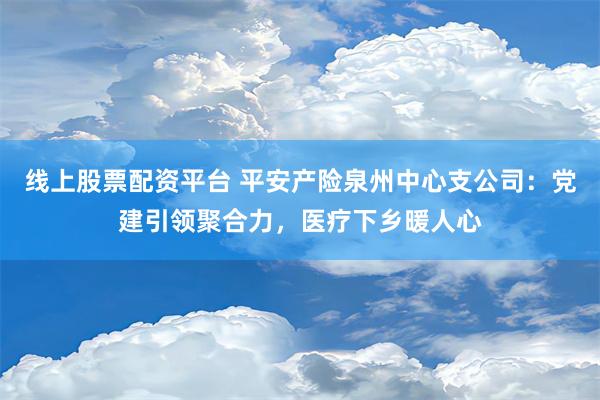 线上股票配资平台 平安产险泉州中心支公司：党建引领聚合力，医疗下乡暖人心