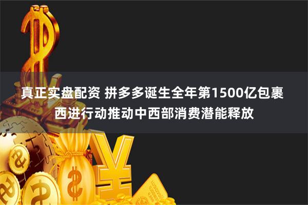 真正实盘配资 拼多多诞生全年第1500亿包裹 西进行动推动中西部消费潜能释放