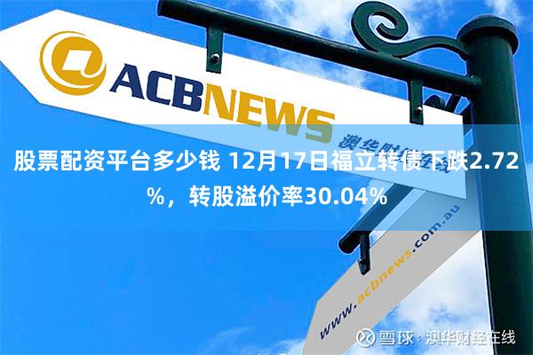 股票配资平台多少钱 12月17日福立转债下跌2.72%，转股溢价率30.04%