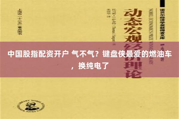 中国股指配资开户 气不气？键盘侠最爱的燃油车，换纯电了