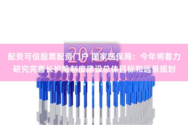 配资可信股票配资门户 国家医保局：今年将着力研究完善长护险制度建设总体目标和远景规划